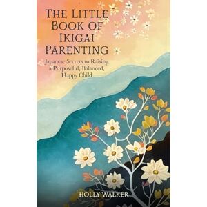Walker, Holly The Little Book of Ikigai Parenting: Japanese Secrets to Raising a Purposeful, Happy, Balanced Child: Japanese Secrets to Raising a Purposeful, Balanced, Happy Child Walker, Holly The Little Book of Ikigai Parenting: Japanese Secrets to Raising a Purposeful, Happy, Balanced Child: Japanese Secrets to Raising a Purposeful, Balanced, Happy Child