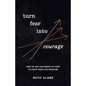 Clare, Ruth Turn Fear into Courage: How to use the energy of fear to drive your life forward Clare, Ruth Turn Fear into Courage: How to use the energy of fear to drive your life forward