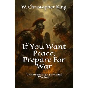 King, W. Christopher If You Want Peace, Prepare For War: Understanding Spiritual Warfare King, W. Christopher If You Want Peace, Prepare For War: Understanding Spiritual Warfare