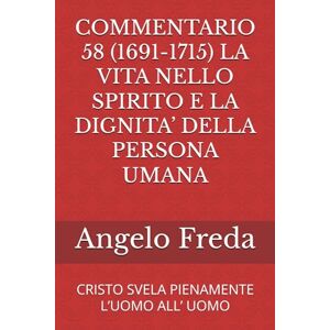 Freda, Angelo COMMENTARIO 58 (1691-1715) LA VITA NELLO SPIRITO E LA DIGNITA’ DELLA PERSONA UMANA: CRISTO SVELA PIENAMENTE L’UOMO ALL’ UOMO (COMMENTARIO AL CATECHISMO DELLA CHIESA CATTOLICA) Freda, Angelo COMMENTARIO 58 (1691-1715) LA VITA NELLO SPIRITO E LA DIGNITA’ DELLA PERSONA UMANA: CRISTO SVELA PIENAMENTE L’UOMO ALL’ UOMO (COMMENTARIO AL CATECHISMO DELLA CHIESA CATTOLICA)