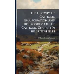 Amherst, William Joseph The History Of Catholic Emancipation And The Progress Of The Catholic Church In The British Isles Amherst, William Joseph The History Of Catholic Emancipation And The Progress Of The Catholic Church In The British Isles