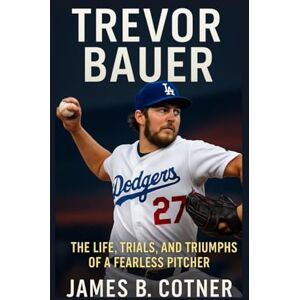 B. Cotner, James TREVOR BAUER: The Life, Trials and Triumphs of a Fearless Pitcher B. Cotner, James TREVOR BAUER: The Life, Trials and Triumphs of a Fearless Pitcher