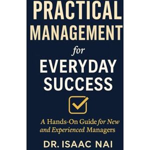 Nai, Isaac Practical Management for Everyday Success: A Hands-On Guide for New and Experienced Managers: 1 Nai, Isaac Practical Management for Everyday Success: A Hands-On Guide for New and Experienced Managers: 1