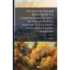 1838-1902, Gastã(c) Armand Étude sur Olivier Basselin et les compagnons du Vau-de-vise leur rôle pendant les querres anglaises et leurs chansons 1838-1902, Gastã(c) Armand Étude sur Olivier Basselin et les compagnons du Vau-de-vise leur rôle pendant les querres anglaises et leurs chansons