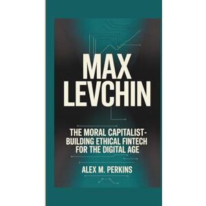 M. Perkins, Alex MAX LEVCHIN: The Moral Capitalist Building Ethical Fintech For The Digital Age M. Perkins, Alex MAX LEVCHIN: The Moral Capitalist Building Ethical Fintech For The Digital Age