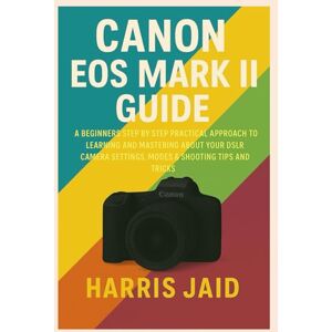 Jaid, Harris CANON EOS MARK II GUIDE: A Beginners Step by Step Practical Approach to Learning and Mastering About your DSLR Camera Settings, Modes & Shooting Tips and Tricks Jaid, Harris CANON EOS MARK II GUIDE: A Beginners Step by Step Practical Approach to Learning and Mastering About your DSLR Camera Settings, Modes & Shooting Tips and Tricks