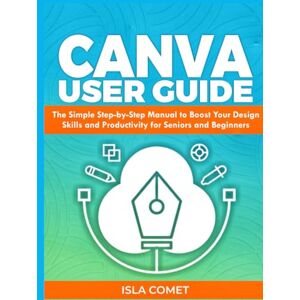 Comet, Isla CANVA USER GUIDE: The Simple Step by Step Manual to Boost your Design Skills and Productivity for Seniors and Beginners Comet, Isla CANVA USER GUIDE: The Simple Step by Step Manual to Boost your Design Skills and Productivity for Seniors and Beginners