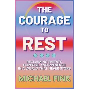 Fink, Michael THE COURAGE TO REST: Reclaiming Energy, Purpose & Presence in a World That Never Stops Fink, Michael THE COURAGE TO REST: Reclaiming Energy, Purpose & Presence in a World That Never Stops