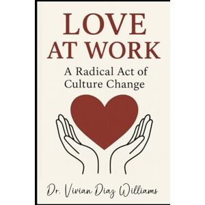 Williams, Dr. Vivian Diaz LOVE AT WORK: A Radical Act of Culture Change Williams, Dr. Vivian Diaz LOVE AT WORK: A Radical Act of Culture Change