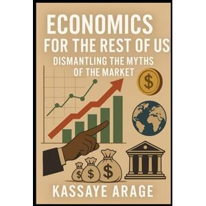 Assen, Mr Kassaye Arage Economics for the Rest of Us: Dismantling the Myths of the Market Assen, Mr Kassaye Arage Economics for the Rest of Us: Dismantling the Myths of the Market