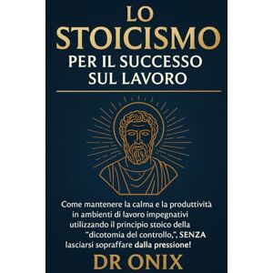 ONIX, DR LO STOICISMO PER IL SUCCESSO SUL LAVORO: Come mantenere la calma e la produttività in ambienti di lavoro impegnativi utilizzando il principio stoico ... SENZA lasciarsi so (COME ESSERE STOICI ?) ONIX, DR LO STOICISMO PER IL SUCCESSO SUL LAVORO: Come mantenere la calma e la produttività in ambienti di lavoro impegnativi utilizzando il principio stoico ... SENZA lasciarsi so (COME ESSERE STOICI ?)