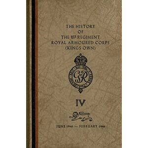 The Regiment The History of The 107 Regiment Royal Armoured Corps (King's Own): June 1940-February 1946 The Regiment The History of The 107 Regiment Royal Armoured Corps (King's Own): June 1940-February 1946