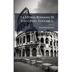 Patavinus, Titus Livius La Storia Romana Di Tito Livio, Volume 1... Patavinus, Titus Livius La Storia Romana Di Tito Livio, Volume 1...