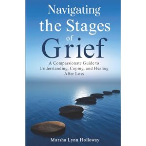 Holloway, Marsha Lynn Navigating the Stages of Grief: A Compassionate Guide to Understanding, Coping, and Healing After Loss Holloway, Marsha Lynn Navigating the Stages of Grief: A Compassionate Guide to Understanding, Coping, and Healing After Loss