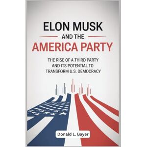 Bayer, Donald L. Elon Musk and the America Party: The Rise of a Third Party and Its Potential to Transform U.S. Democracy Bayer, Donald L. Elon Musk and the America Party: The Rise of a Third Party and Its Potential to Transform U.S. Democracy