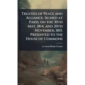 Great Britain Treaties, Etc Treaties of Peace and Alliance; Signed at Paris, on the 30th May, 1814, and 20th November, 1815. Presented to the House of Commons Great Britain Treaties, Etc Treaties of Peace and Alliance; Signed at Paris, on the 30th May, 1814, and 20th November, 1815. Presented to the House of Commons