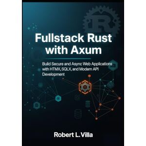 L. Villa, Robert Fullstack Rust with Axum: Build Secure and Async Web Applications with HTMX, SQLX, and Modern API Development L. Villa, Robert Fullstack Rust with Axum: Build Secure and Async Web Applications with HTMX, SQLX, and Modern API Development