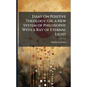 Lorensen, Charles Essay On Positive Theology; Or, a New System of Philosophy With a Ray of Eternal Light Lorensen, Charles Essay On Positive Theology; Or, a New System of Philosophy With a Ray of Eternal Light