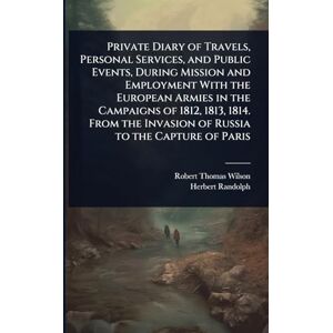 Wilson Private Diary of Travels, Personal Services, and Public Events, During Mission and Employment With the European Armies in the Campaigns of 1812, 1813, ... Invasion of Russia to the Capture of Paris Wilson Private Diary of Travels, Personal Services, and Public Events, During Mission and Employment With the European Armies in the Campaigns of 1812, 1813, ... Invasion of Russia to the Capture of Paris