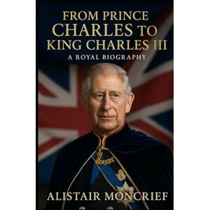 Moncrief, Alistair From Prince Charles to King Charles III: A Royal Biography Moncrief, Alistair From Prince Charles to King Charles III: A Royal Biography