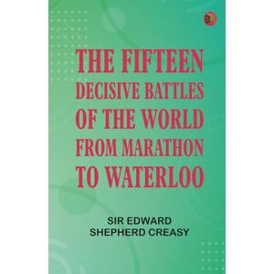 Sir Edward Shepherd Creasy The Fifteen Decisive Battles of the World: from Marathon to Waterloo Sir Edward Shepherd Creasy The Fifteen Decisive Battles of the World: from Marathon to Waterloo