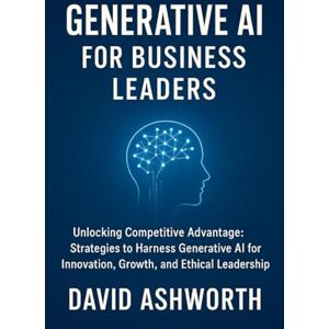 Ashworth, David Generative AI for Business Leaders: Unlocking Competitive Advantage: Strategies to Harness Generative Al for Innovation, Growth, and Ethical Leadership Ashworth, David Generative AI for Business Leaders: Unlocking Competitive Advantage: Strategies to Harness Generative Al for Innovation, Growth, and Ethical Leadership