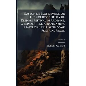 Gaston de Blondeville, or The Court of Henry III. Keeping Festival in Ardenne, a Romance, St. Alban's Abbey, a Metrical Tale; With Some Poetical Pieces Gaston de Blondeville, or The Court of Henry III. Keeping Festival in Ardenne, a Romance, St. Alban's Abbey, a Metrical Tale; With Some Poetical Pieces