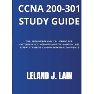 LAIN, LELAND J CCNA 200-301 Study Guide: The Beginner-Friendly Blueprint for Mastering Cisco Networking with Hands-On Labs, Expert Strategies, and Unshakable Confidence LAIN, LELAND J CCNA 200-301 Study Guide: The Beginner-Friendly Blueprint for Mastering Cisco Networking with Hands-On Labs, Expert Strategies, and Unshakable Confidence