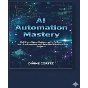 CORTEZ, DIVINE AI Automation Mastery: Build Intelligent Systems with Python, Machine Learning, and Real-World Automation Projects CORTEZ, DIVINE AI Automation Mastery: Build Intelligent Systems with Python, Machine Learning, and Real-World Automation Projects
