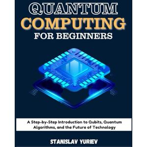 Yuriev, Stanislav QUANTUM COMPUTING FOR BEGINNERS: A Step-by-Step Introduction to Qubits, Quantum Algorithms, and the Future of Technology Yuriev, Stanislav QUANTUM COMPUTING FOR BEGINNERS: A Step-by-Step Introduction to Qubits, Quantum Algorithms, and the Future of Technology