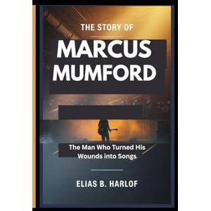 B. Harlof, Elias THE STORY OF MARCUS MUMFORD: The Man Who Turned His Wounds Into Songs B. Harlof, Elias THE STORY OF MARCUS MUMFORD: The Man Who Turned His Wounds Into Songs