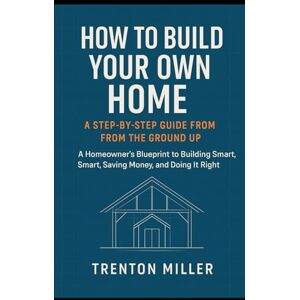 Miller, Trenton How to Build Your Own Home: A Step-by-Step Guide from the Ground Up: A Homeowner’s Blueprint to Building Smart, Saving Money, and Doing It Right Miller, Trenton How to Build Your Own Home: A Step-by-Step Guide from the Ground Up: A Homeowner’s Blueprint to Building Smart, Saving Money, and Doing It Right