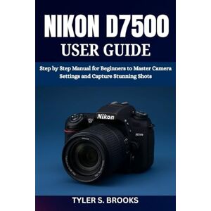 BROOKS, TYLER S. NIKON D7500 USER GUIDE: Step by Step Manual for Beginners to Master Camera Settings and Capture Stunning Shots BROOKS, TYLER S. NIKON D7500 USER GUIDE: Step by Step Manual for Beginners to Master Camera Settings and Capture Stunning Shots