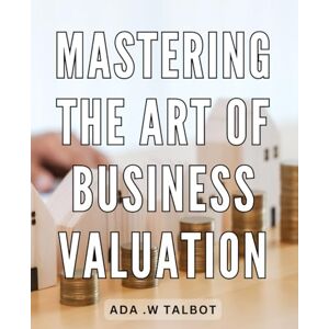 .W Talbot, Ada Mastering The Art Of Business Valuation: Unlock the Secrets of Accurate Business Valuation and Boost Your Investment Returns for Entrepreneurs and Investors. .W Talbot, Ada Mastering The Art Of Business Valuation: Unlock the Secrets of Accurate Business Valuation and Boost Your Investment Returns for Entrepreneurs and Investors.