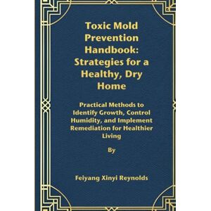 Reynolds, Feiyang Xinyi Toxic Mold Prevention Handbook: Strategies for a Healthy, Dry Home: Practical Methods to Identify Growth, Control Humidity, and Implement Remediation for Healthier Living Reynolds, Feiyang Xinyi Toxic Mold Prevention Handbook: Strategies for a Healthy, Dry Home: Practical Methods to Identify Growth, Control Humidity, and Implement Remediation for Healthier Living