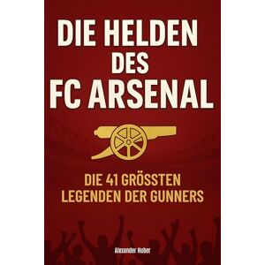 Huber, Alexander Die Helden des FC Arsenal: Die 41 größten Legenden der Gunners Huber, Alexander Die Helden des FC Arsenal: Die 41 größten Legenden der Gunners