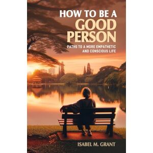 Grant, Isabel M. How to Be a Good Person Paths to a More Empathetic and Conscious Life: A Practical Guide to Fostering Kindness, Empathy, Understanding, and Integrity in Daily Life. Grant, Isabel M. How to Be a Good Person Paths to a More Empathetic and Conscious Life: A Practical Guide to Fostering Kindness, Empathy, Understanding, and Integrity in Daily Life.