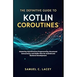 C. Lacey, Samuel The Definitive Guide to Kotlin Coroutines: Mastering Asynchronous Programming, Structured Concurrency, and Kotlin Flow for Android and Backend Development C. Lacey, Samuel The Definitive Guide to Kotlin Coroutines: Mastering Asynchronous Programming, Structured Concurrency, and Kotlin Flow for Android and Backend Development