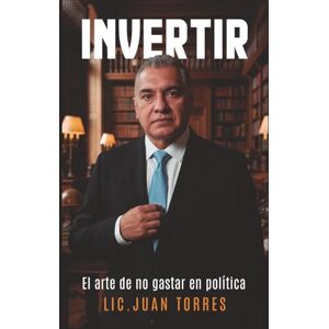 Torres Alanís, Lic. Juan Filiberto INVERTIR: El arte de no gastar en política. Torres Alanís, Lic. Juan Filiberto INVERTIR: El arte de no gastar en política.