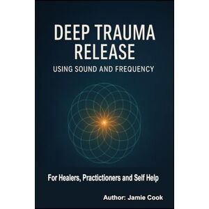 Cook, Jamie Deep Trauma Release Using Sound and Frequency: For Healers, Practitioners and Self Help Cook, Jamie Deep Trauma Release Using Sound and Frequency: For Healers, Practitioners and Self Help