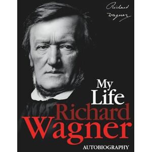 Richard Wagner My Life: The Autobiography of — Memoirs of a Musical Genius and Revolutionary Mind Richard Wagner My Life: The Autobiography of — Memoirs of a Musical Genius and Revolutionary Mind