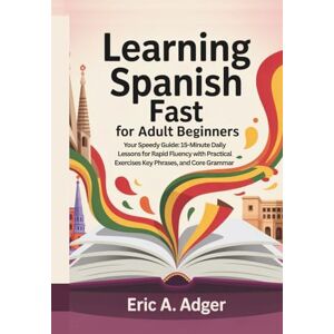 Adger, Eric A. Learning Spanish Fast for Adult Beginners: Your Speedy Guide: 15-Minute Daily Lessons for Rapid Fluency with Practical Exercises, Key Phrases, and Core Grammar (Master Any Language) Adger, Eric A. Learning Spanish Fast for Adult Beginners: Your Speedy Guide: 15-Minute Daily Lessons for Rapid Fluency with Practical Exercises, Key Phrases, and Core Grammar (Master Any Language)