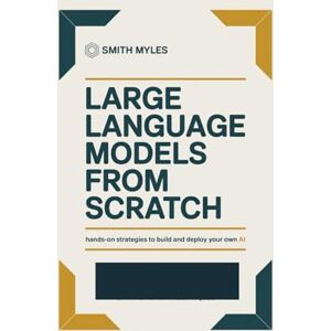 MYLES, SMITH Large Language Models from Scratch: Hands-On Strategies to Build and Deploy Your Own AI MYLES, SMITH Large Language Models from Scratch: Hands-On Strategies to Build and Deploy Your Own AI