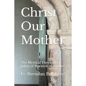 Pelphrey PhD, Fr. Brendan Christ Our Mother: The Mystical Theology of Julian of Norwich in Outline Pelphrey PhD, Fr. Brendan Christ Our Mother: The Mystical Theology of Julian of Norwich in Outline