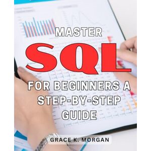 Morgan, Grace K. Master SQL for Beginners: A Step-by-Step Guide: Unlock the Power of SQL with this Easy-to-Follow Handbook Perfect for Newbies! Morgan, Grace K. Master SQL for Beginners: A Step-by-Step Guide: Unlock the Power of SQL with this Easy-to-Follow Handbook Perfect for Newbies!