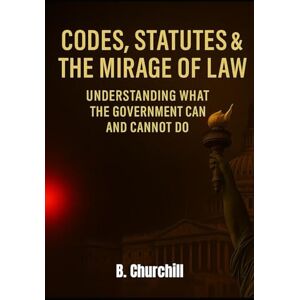Churchill, B. Codes, Statutes & the Mirage of Law: Understanding What the Government Can and Cannot Do (Rabbit Holes & Remedies) Churchill, B. Codes, Statutes & the Mirage of Law: Understanding What the Government Can and Cannot Do (Rabbit Holes & Remedies)