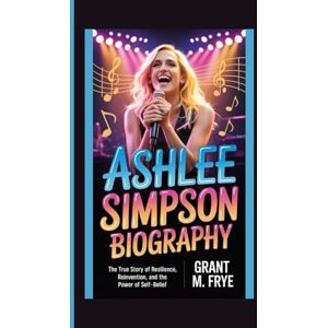M. Frye, Grant ASHLEE SIMPSON BIOGRAPHY: The True Story of Resilience, Reinvention, and the Power of Self-Belief M. Frye, Grant ASHLEE SIMPSON BIOGRAPHY: The True Story of Resilience, Reinvention, and the Power of Self-Belief