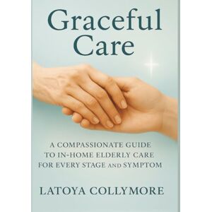 Collymore, Latoya Graceful Care: A Compassionate Guide to In-Home Elderly Care:: A 60-Day Faith-Filled Guide for In-Home Elderly Support Through Every Stage and Symptom Collymore, Latoya Graceful Care: A Compassionate Guide to In-Home Elderly Care:: A 60-Day Faith-Filled Guide for In-Home Elderly Support Through Every Stage and Symptom