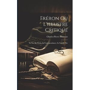 Monselet, Charles-Pierre Fréron Ou L'illustre Critique: Sa Vie, Ses Écrits, Sa Correspondance, Sa Famille, Etc Monselet, Charles-Pierre Fréron Ou L'illustre Critique: Sa Vie, Ses Écrits, Sa Correspondance, Sa Famille, Etc
