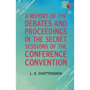 L. E. Chittenden A Report of the Debates and Proceedings in the Secret Sessions of the Conference Convention L. E. Chittenden A Report of the Debates and Proceedings in the Secret Sessions of the Conference Convention